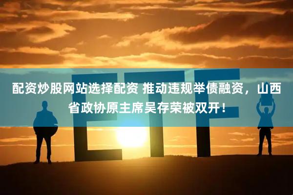 配资炒股网站选择配资 推动违规举债融资，山西省政协原主席吴存荣被双开！