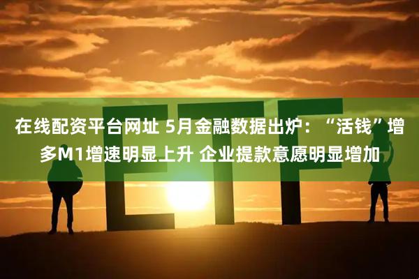 在线配资平台网址 5月金融数据出炉：“活钱”增多M1增速明显上升 企业提款意愿明显增加