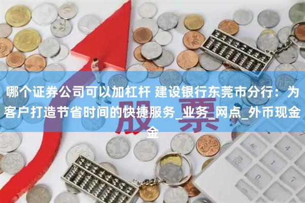 哪个证券公司可以加杠杆 建设银行东莞市分行：为客户打造节省时间的快捷服务_业务_网点_外币现金