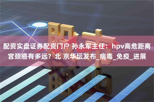 配资实盘证券配资门户 孙永军主任：hpv高危距离宫颈癌有多远？北 京华坛发布_病毒_免疫_进展