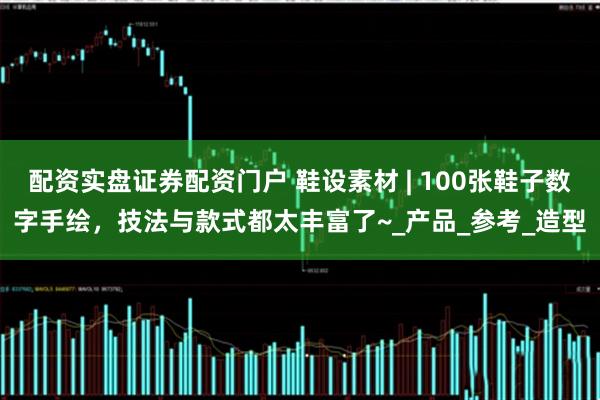 配资实盘证券配资门户 鞋设素材 | 100张鞋子数字手绘，技法与款式都太丰富了~_产品_参考_造型