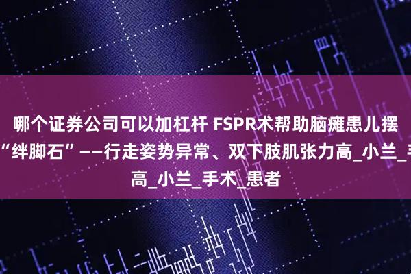 哪个证券公司可以加杠杆 FSPR术帮助脑瘫患儿摆脱成长的“绊脚石”——行走姿势异常、双下肢肌张力高_小兰_手术_患者