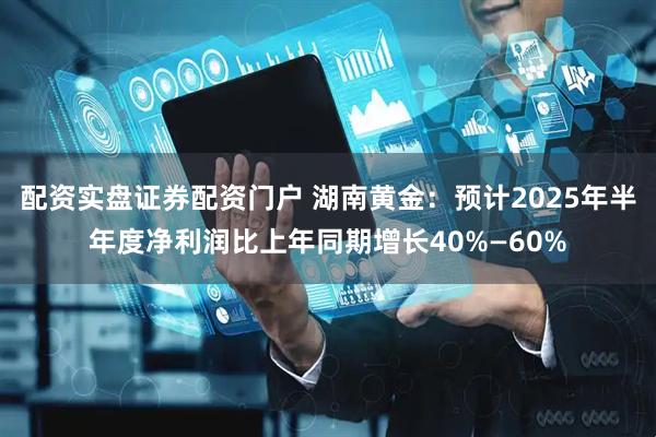 配资实盘证券配资门户 湖南黄金：预计2025年半年度净利润比上年同期增长40%—60%