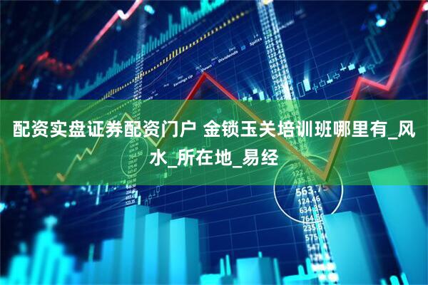 配资实盘证券配资门户 金锁玉关培训班哪里有_风水_所在地_易经