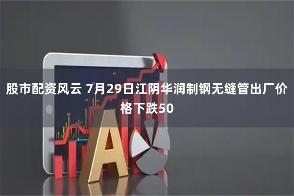 股市配资风云 7月29日江阴华润制钢无缝管出厂价格下跌50