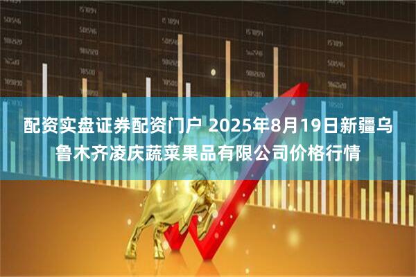 配资实盘证券配资门户 2025年8月19日新疆乌鲁木齐凌庆蔬菜果品有限公司价格行情