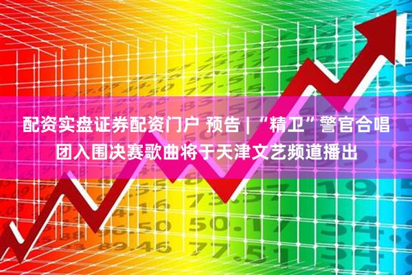 配资实盘证券配资门户 预告 | “精卫”警官合唱团入围决赛歌曲将于天津文艺频道播出