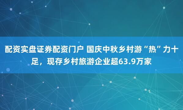 配资实盘证券配资门户 国庆中秋乡村游“热”力十足，现存乡村旅游企业超63.9万家