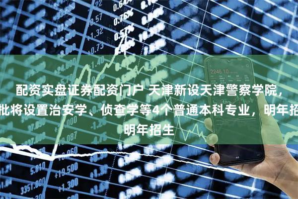 配资实盘证券配资门户 天津新设天津警察学院，首批将设置治安学、侦查学等4个普通本科专业，明年招生