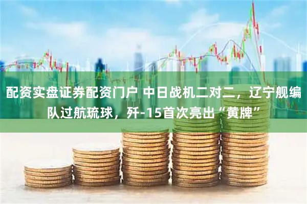 配资实盘证券配资门户 中日战机二对二，辽宁舰编队过航琉球，歼-15首次亮出“黄牌”