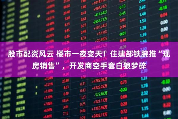 股市配资风云 楼市一夜变天！住建部铁腕推“现房销售”，开发商空手套白狼梦碎