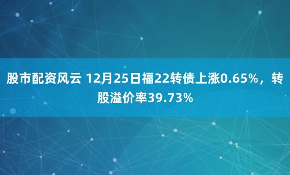 股市配资风云 12月25日福22转债上涨0.65%，转股溢价率39.73%