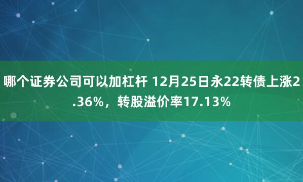 哪个证券公司可以加杠杆 12月25日永22转债上涨2.36%，转股溢价率17.13%