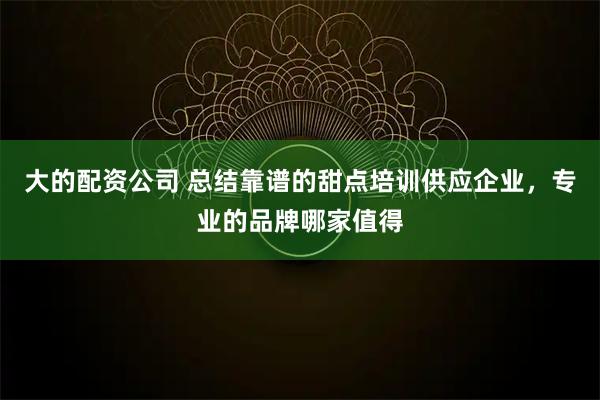大的配资公司 总结靠谱的甜点培训供应企业，专业的品牌哪家值得